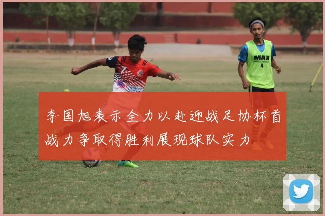 李国旭表示全力以赴迎战足协杯首战力争取得胜利展现球队实力
