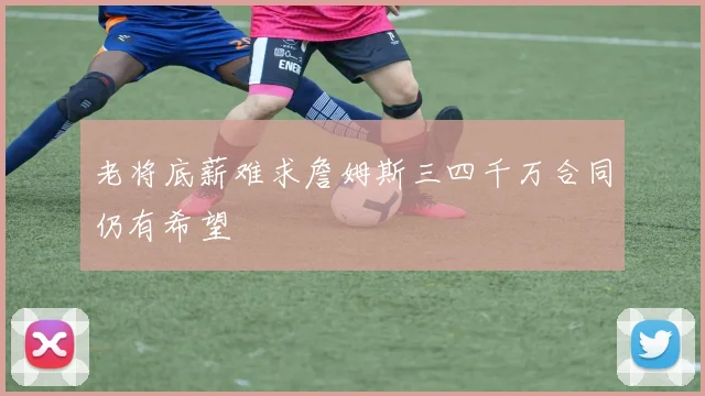 老将底薪难求詹姆斯三四千万合同仍有希望
