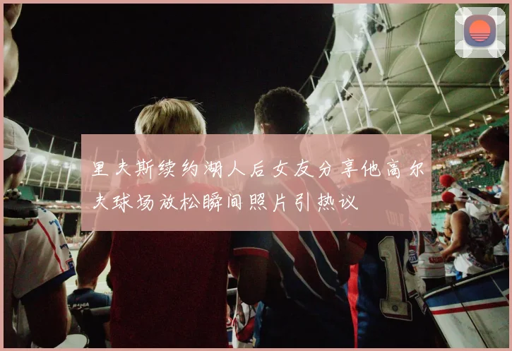 里夫斯续约湖人后女友分享他高尔夫球场放松瞬间照片引热议