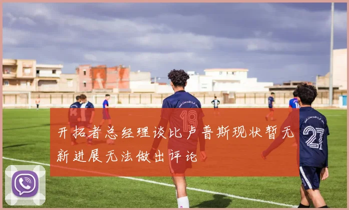 开拓者总经理谈比卢普斯现状暂无新进展无法做出评论