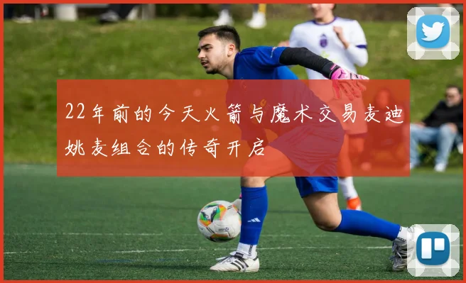 22年前的今天火箭与魔术交易麦迪姚麦组合的传奇开启
