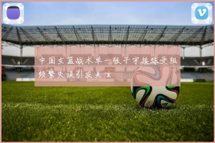 中国女篮战术单一张子宇接球受阻频繁失误引发关注