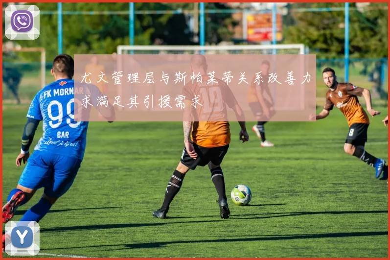 尤文管理层与斯帕莱蒂关系改善力求满足其引援需求
