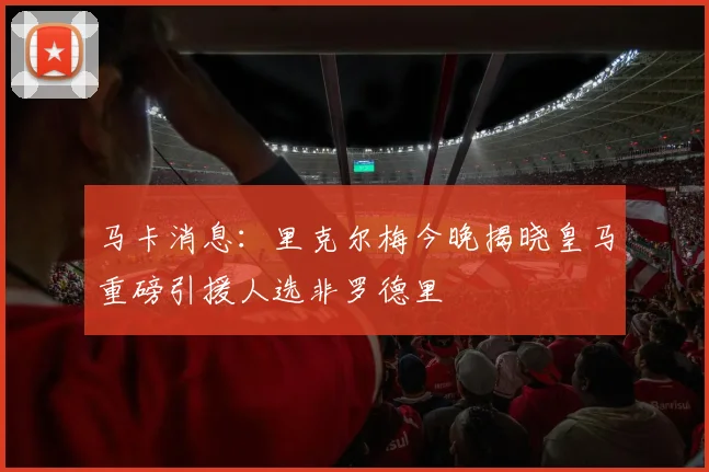 马卡消息：里克尔梅今晚揭晓皇马重磅引援人选非罗德里