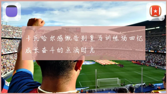 卡瓦哈尔感慨告别皇马训练场回忆成长奋斗的点滴时光