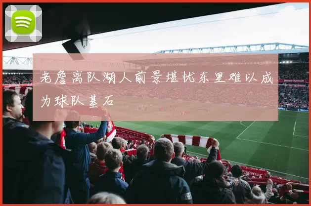 老詹离队湖人前景堪忧东里难以成为球队基石