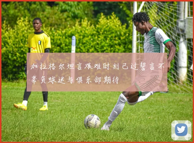 加拉格尔坦言艰难时刻已过誓言不辜负球迷与俱乐部期待