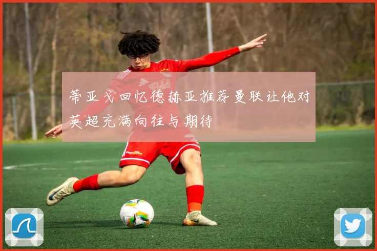 蒂亚戈回忆德赫亚推荐曼联让他对英超充满向往与期待